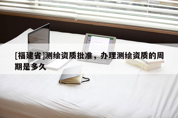 [福建省]測繪資質批準，辦理測繪資質的周期是多久