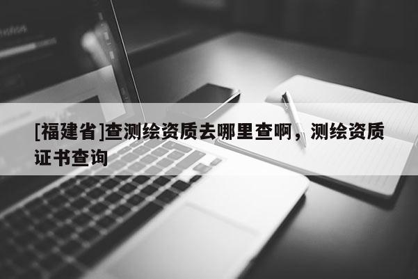 [福建省]查測繪資質去哪里查啊，測繪資質證書查詢