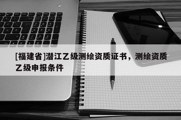 [福建省]潛江乙級測繪資質證書，測繪資質乙級申報條件