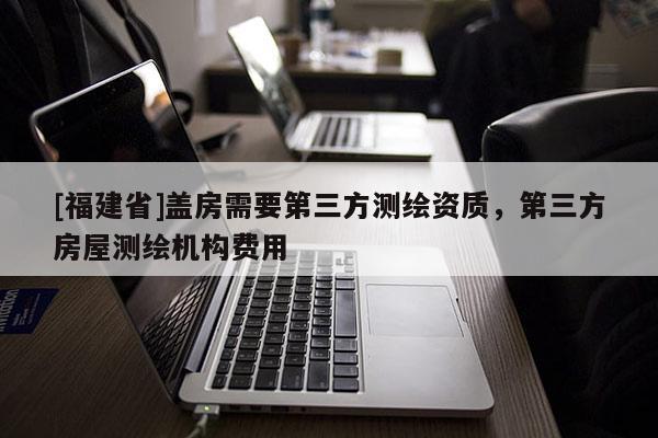[福建省]蓋房需要第三方測繪資質，第三方房屋測繪機構費用