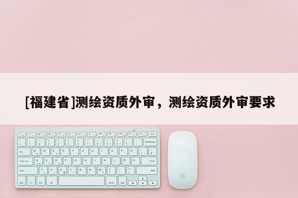 [福建省]測繪資質外審，測繪資質外審要求