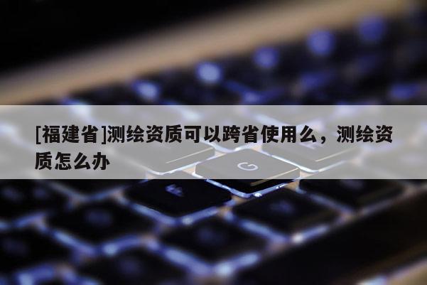 [福建省]測繪資質可以跨省使用么，測繪資質怎么辦