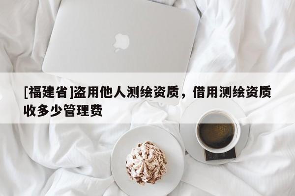 [福建省]盜用他人測繪資質(zhì)，借用測繪資質(zhì)收多少管理費