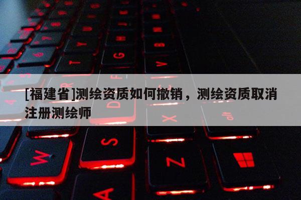 [福建省]測繪資質如何撤銷，測繪資質取消注冊測繪師