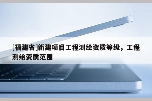[福建省]新建項目工程測繪資質等級，工程測繪資質范圍