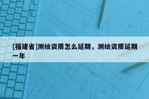 [福建省]測繪資質怎么延期，測繪資質延期一年