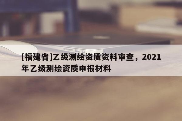 [福建省]乙級測繪資質資料審查，2021年乙級測繪資質申報材料