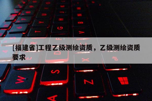 [福建省]工程乙級測繪資質，乙級測繪資質要求