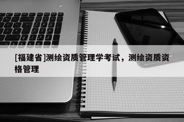 [福建省]測繪資質管理學考試，測繪資質資格管理