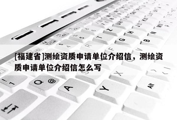 [福建省]測繪資質(zhì)申請單位介紹信，測繪資質(zhì)申請單位介紹信怎么寫