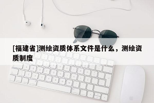 [福建省]測繪資質(zhì)體系文件是什么，測繪資質(zhì)制度
