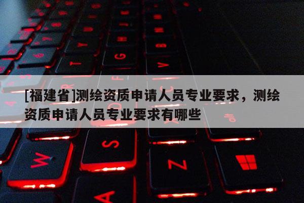 [福建省]測(cè)繪資質(zhì)申請(qǐng)人員專業(yè)要求，測(cè)繪資質(zhì)申請(qǐng)人員專業(yè)要求有哪些