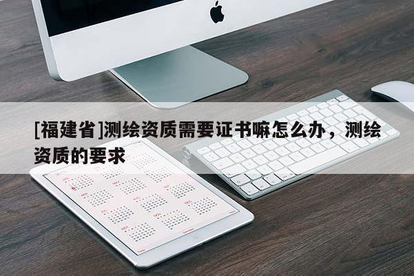 [福建省]測繪資質(zhì)需要證書嘛怎么辦，測繪資質(zhì)的要求