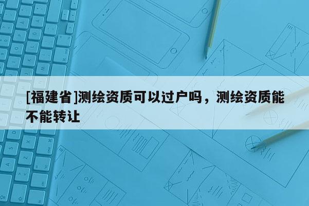 [福建省]測繪資質可以過戶嗎，測繪資質能不能轉讓