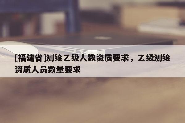 [福建省]測繪乙級人數資質要求，乙級測繪資質人員數量要求