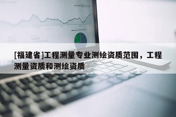 [福建省]工程測(cè)量專業(yè)測(cè)繪資質(zhì)范圍，工程測(cè)量資質(zhì)和測(cè)繪資質(zhì)