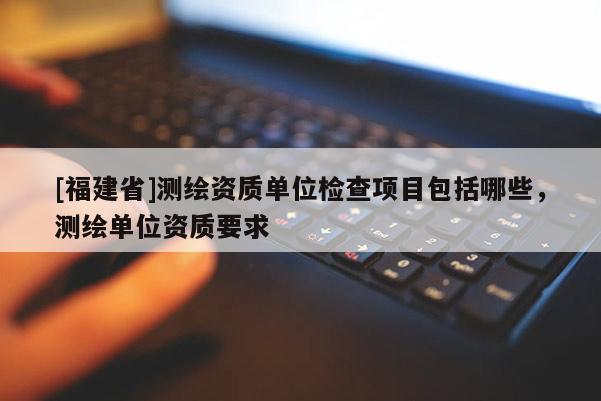 [福建省]測繪資質單位檢查項目包括哪些，測繪單位資質要求