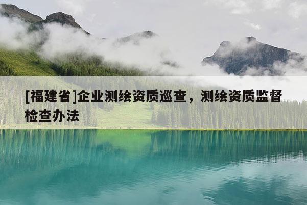 [福建省]企業(yè)測繪資質(zhì)巡查，測繪資質(zhì)監(jiān)督檢查辦法