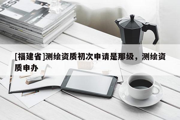 [福建省]測繪資質初次申請是那級，測繪資質申辦