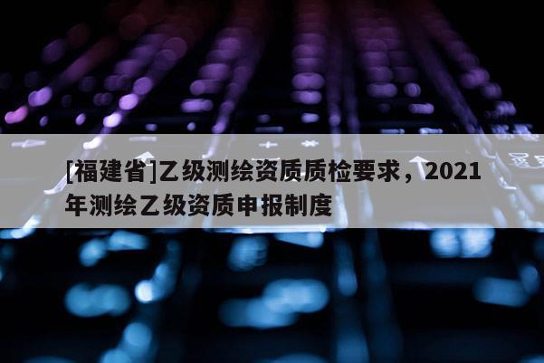 [福建省]乙級測繪資質質檢要求，2021年測繪乙級資質申報制度