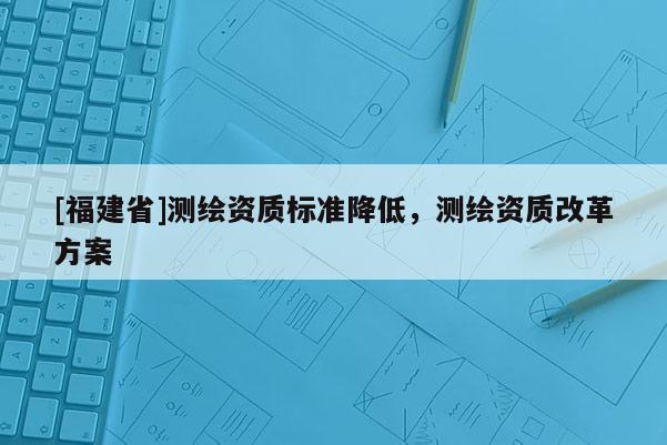 [福建省]測繪資質標準降低，測繪資質改革方案