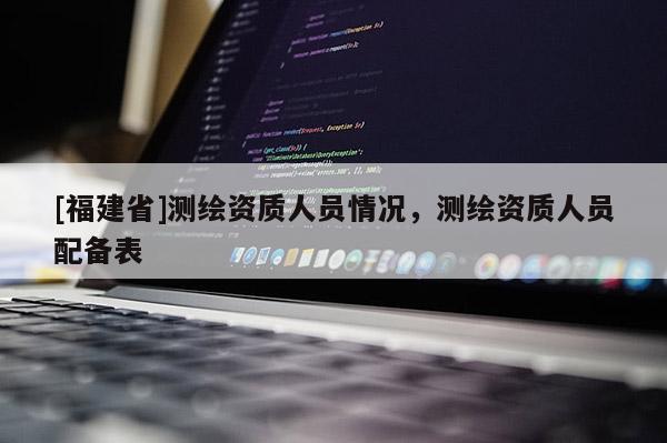 [福建省]測繪資質人員情況，測繪資質人員配備表