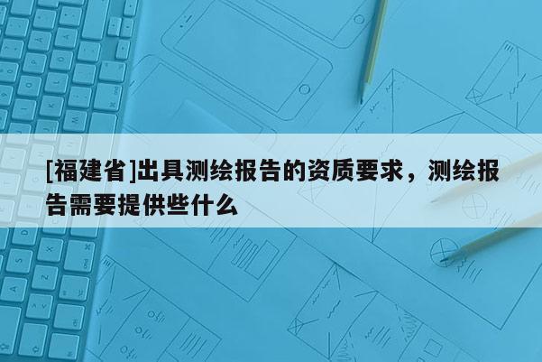 [福建省]出具測繪報告的資質要求，測繪報告需要提供些什么