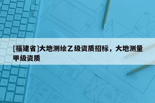 [福建省]大地測繪乙級資質招標，大地測量甲級資質