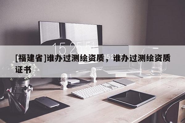 [福建省]誰辦過測繪資質(zhì)，誰辦過測繪資質(zhì)證書