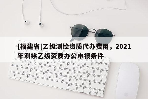 [福建省]乙級測繪資質(zhì)代辦費用，2021年測繪乙級資質(zhì)辦公申報條件