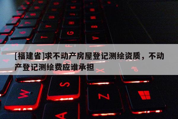 [福建省]求不動產房屋登記測繪資質，不動產登記測繪費應誰承擔