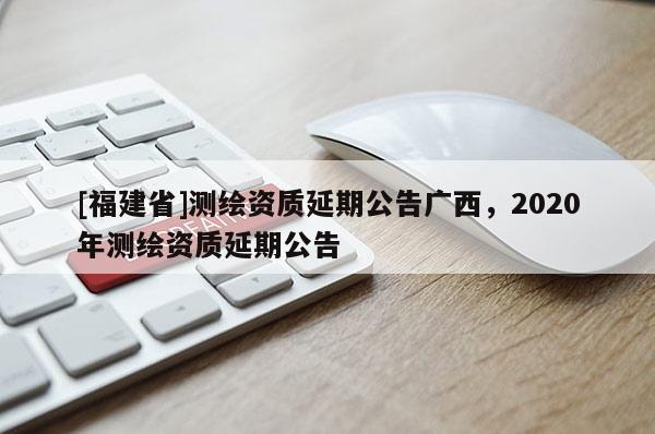 [福建省]測(cè)繪資質(zhì)延期公告廣西，2020年測(cè)繪資質(zhì)延期公告