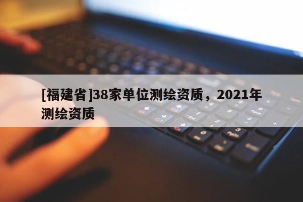 [福建省]38家單位測繪資質，2021年測繪資質