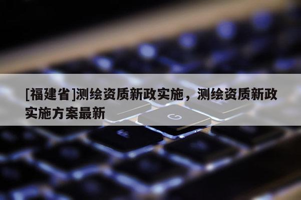 [福建省]測(cè)繪資質(zhì)新政實(shí)施，測(cè)繪資質(zhì)新政實(shí)施方案最新