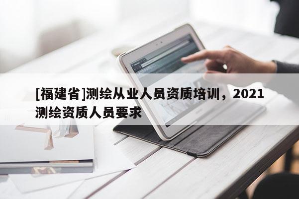 [福建省]測繪從業人員資質培訓，2021測繪資質人員要求