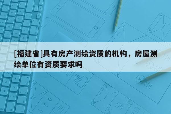 [福建省]具有房產測繪資質的機構，房屋測繪單位有資質要求嗎