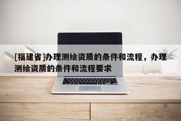 [福建省]辦理測繪資質的條件和流程，辦理測繪資質的條件和流程要求