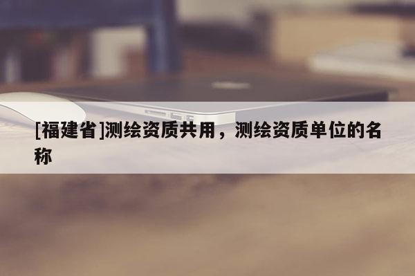 [福建省]測(cè)繪資質(zhì)共用，測(cè)繪資質(zhì)單位的名稱