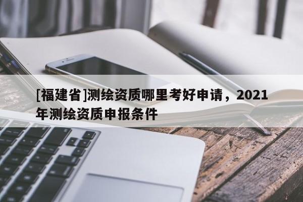 [福建省]測繪資質哪里考好申請，2021年測繪資質申報條件