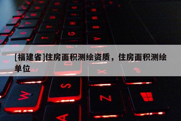 [福建省]住房面積測繪資質，住房面積測繪單位