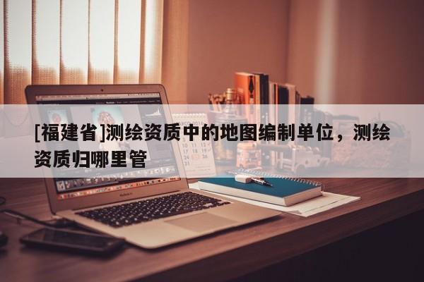 [福建省]測繪資質中的地圖編制單位，測繪資質歸哪里管