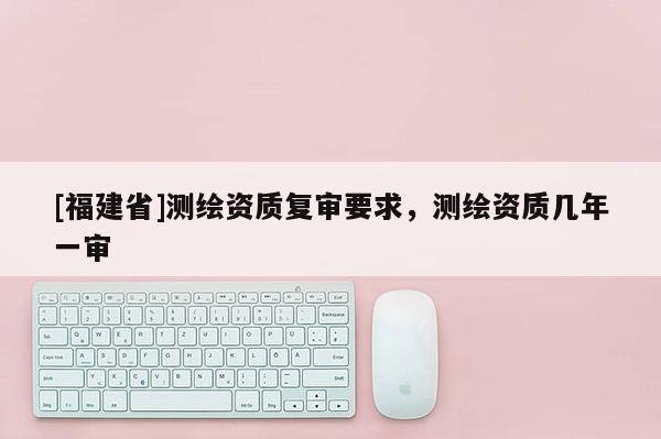 [福建省]測繪資質復審要求，測繪資質幾年一審