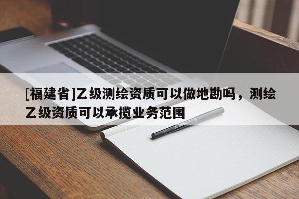 [福建省]乙級(jí)測(cè)繪資質(zhì)可以做地勘嗎，測(cè)繪乙級(jí)資質(zhì)可以承攬業(yè)務(wù)范圍