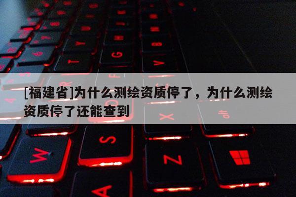 [福建省]為什么測繪資質停了，為什么測繪資質停了還能查到