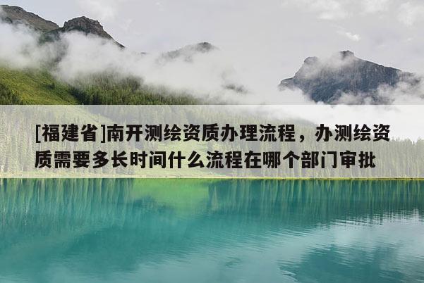 [福建省]南開測繪資質辦理流程，辦測繪資質需要多長時間什么流程在哪個部門審批