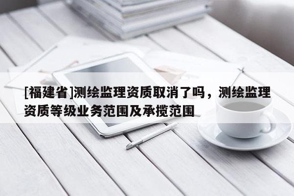 [福建省]測繪監理資質取消了嗎，測繪監理資質等級業務范圍及承攬范圍