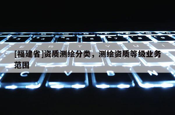 [福建省]資質(zhì)測(cè)繪分類(lèi)，測(cè)繪資質(zhì)等級(jí)業(yè)務(wù)范圍