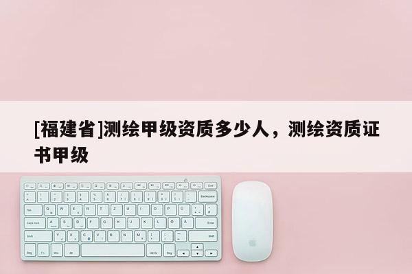 [福建省]測繪甲級資質多少人，測繪資質證書甲級