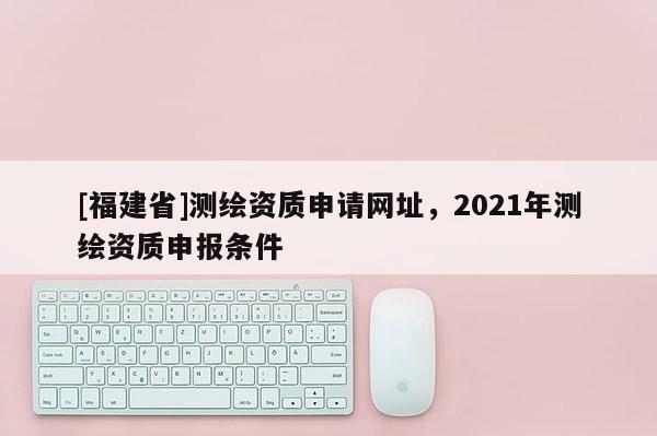 [福建省]測繪資質申請網址，2021年測繪資質申報條件