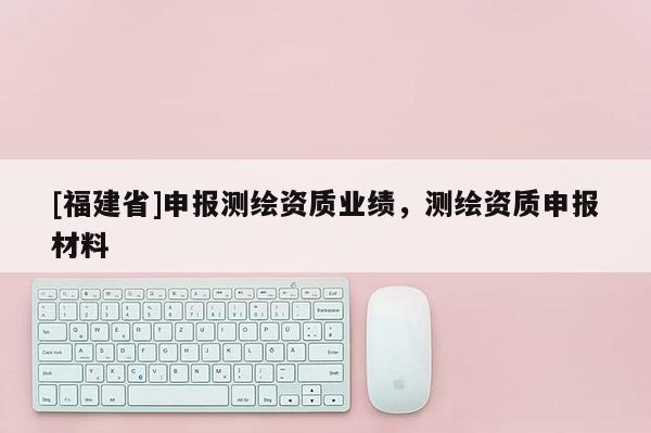 [福建省]申報測繪資質(zhì)業(yè)績，測繪資質(zhì)申報材料